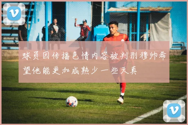 球员因传播色情内容被判刑穆帅希望他能更加成熟少一些天真