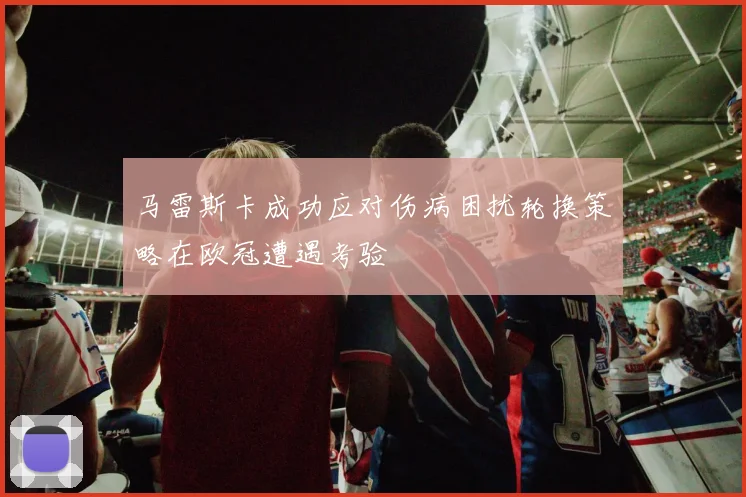 马雷斯卡成功应对伤病困扰轮换策略在欧冠遭遇考验