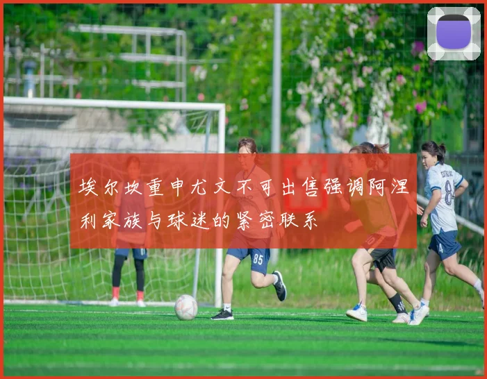 埃尔坎重申尤文不可出售强调阿涅利家族与球迷的紧密联系