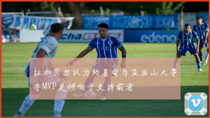 拉加贝尔认为约基奇与亚历山大争夺MVP更倾向于支持前者