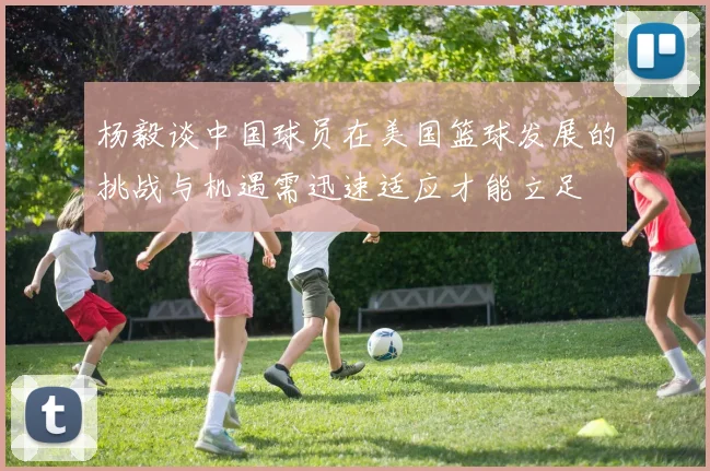 杨毅谈中国球员在美国篮球发展的挑战与机遇需迅速适应才能立足