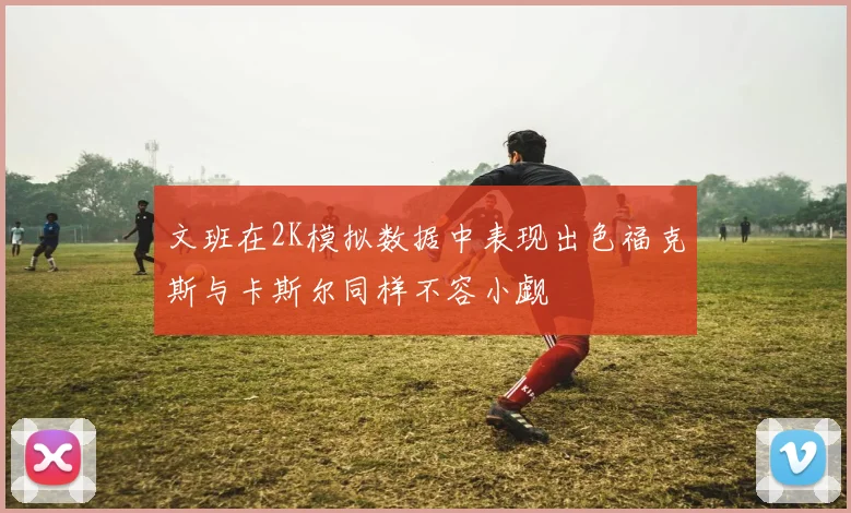文班在2K模拟数据中表现出色福克斯与卡斯尔同样不容小觑