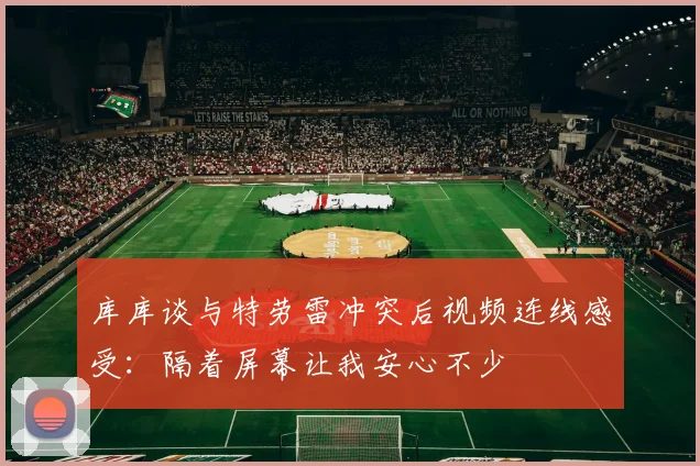 库库谈与特劳雷冲突后视频连线感受：隔着屏幕让我安心不少