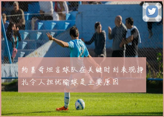约基奇坦言球队在关键时刻表现挣扎令人担忧输球是主要原因