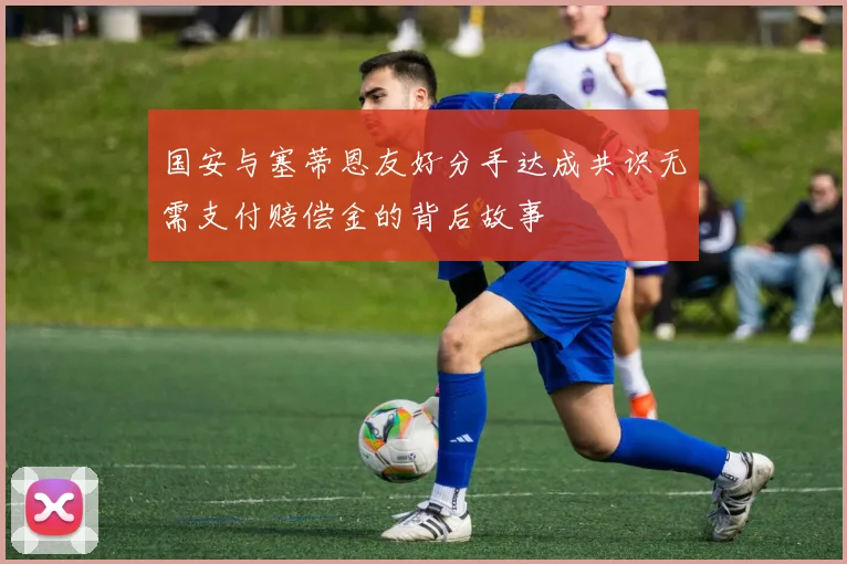 国安与塞蒂恩友好分手达成共识无需支付赔偿金的背后故事