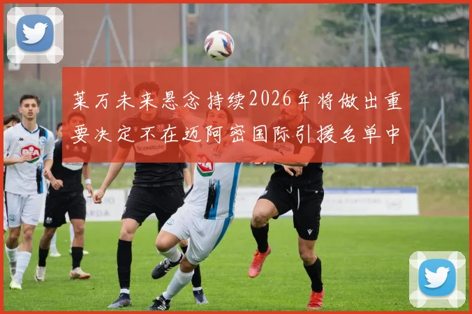 莱万未来悬念持续2026年将做出重要决定不在迈阿密国际引援名单中