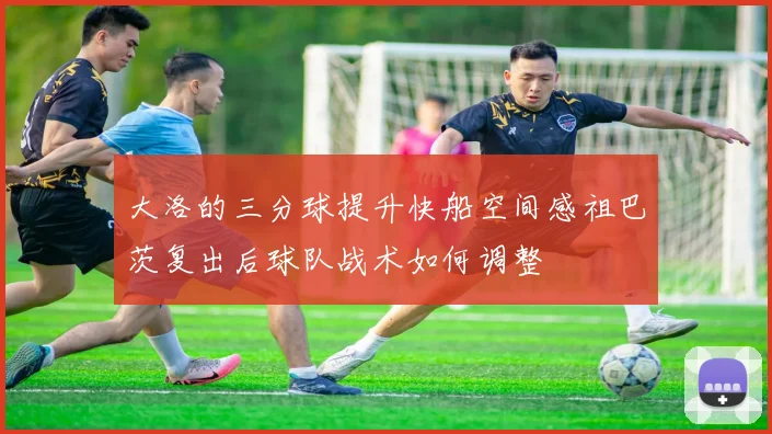 大洛的三分球提升快船空间感祖巴茨复出后球队战术如何调整