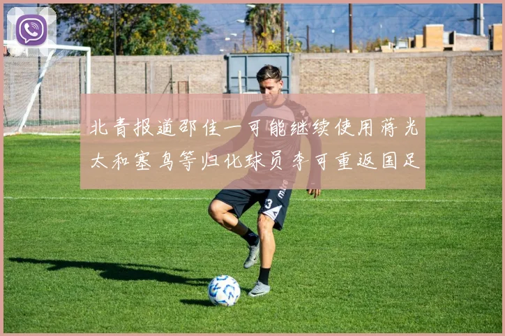 北青报道邵佳一可能继续使用蒋光太和塞鸟等归化球员李可重返国足需进一步沟通