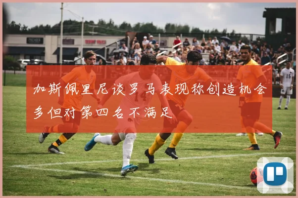 加斯佩里尼谈罗马表现称创造机会多但对第四名不满足