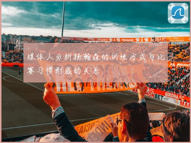 媒体人分析杨瀚森的训练方式与比赛习惯形成的关系