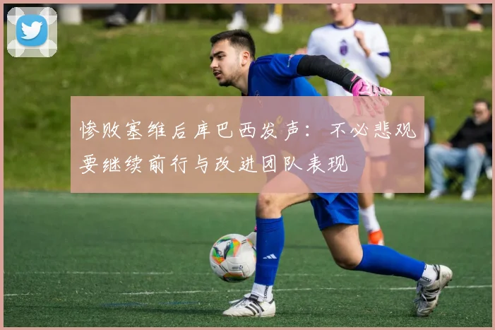 惨败塞维后库巴西发声：不必悲观要继续前行与改进团队表现