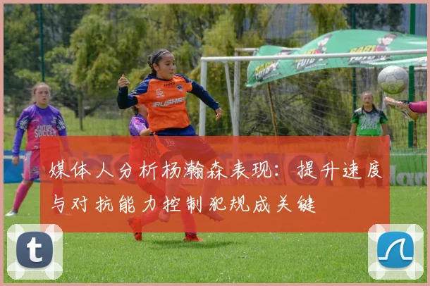 媒体人分析杨瀚森表现：提升速度与对抗能力控制犯规成关键