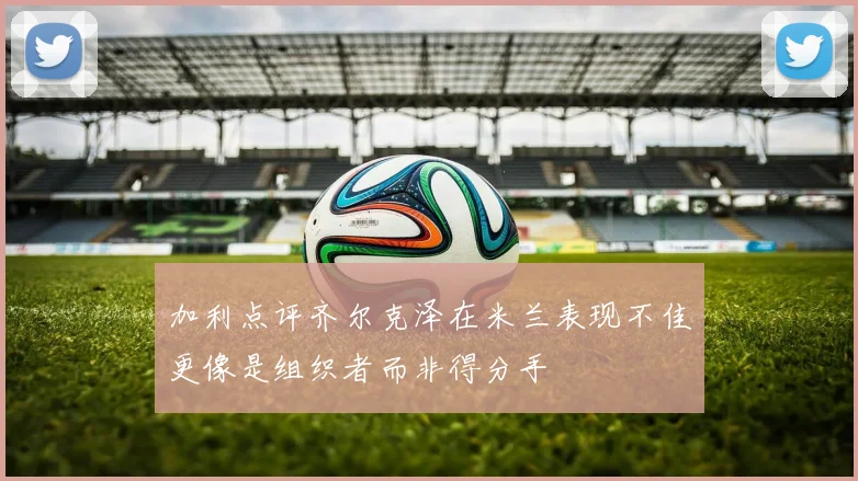加利点评齐尔克泽在米兰表现不佳更像是组织者而非得分手
