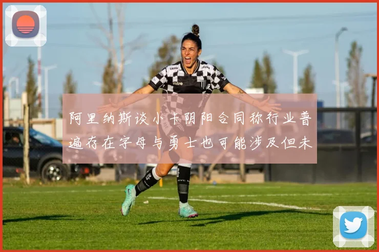 阿里纳斯谈小卡阴阳合同称行业普遍存在字母与勇士也可能涉及但未被查处