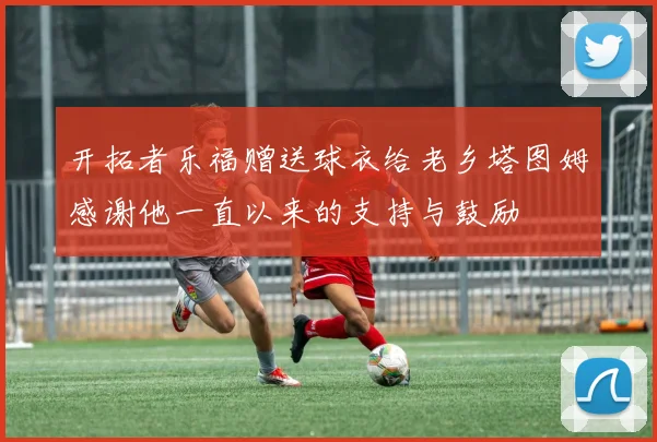 开拓者乐福赠送球衣给老乡塔图姆感谢他一直以来的支持与鼓励