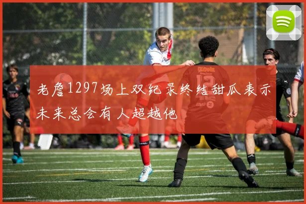 老詹1297场上双纪录终结甜瓜表示未来总会有人超越他