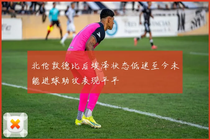 北伦敦德比后埃泽状态低迷至今未能进球助攻表现平平