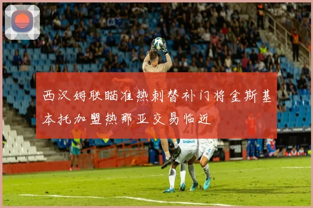 西汉姆联瞄准热刺替补门将金斯基本托加盟热那亚交易临近