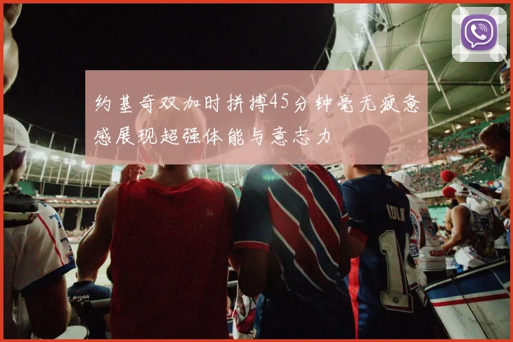 约基奇双加时拼搏45分钟毫无疲惫感展现超强体能与意志力