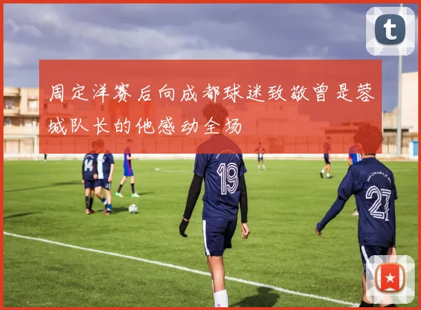周定洋赛后向成都球迷致敬曾是蓉城队长的他感动全场