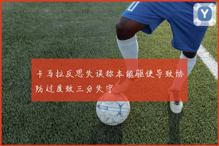 卡马拉反思失误称本能驱使导致协防过度致三分失守
