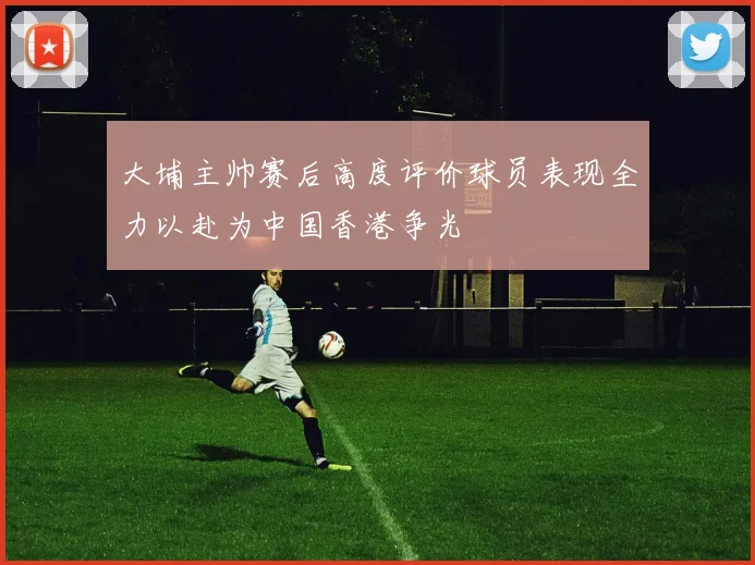 大埔主帅赛后高度评价球员表现全力以赴为中国香港争光