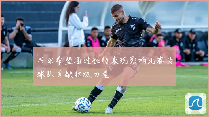 韦尔希望通过独特表现影响比赛为球队贡献积极力量